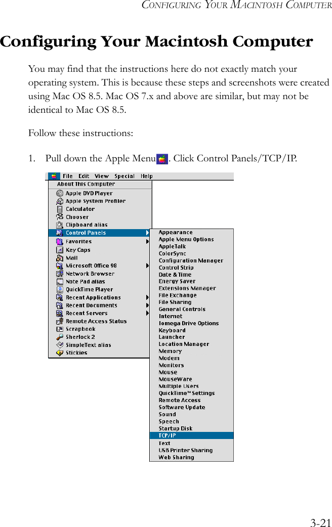 CONFIGURING YOUR MACINTOSH COMPUTER3-21Configuring Your Macintosh ComputerYou may find that the instructions here do not exactly match your operating system. This is because these steps and screenshots were created using Mac OS 8.5. Mac OS 7.x and above are similar, but may not be identical to Mac OS 8.5.Follow these instructions:1. Pull down the Apple Menu . Click Control Panels/TCP/IP.