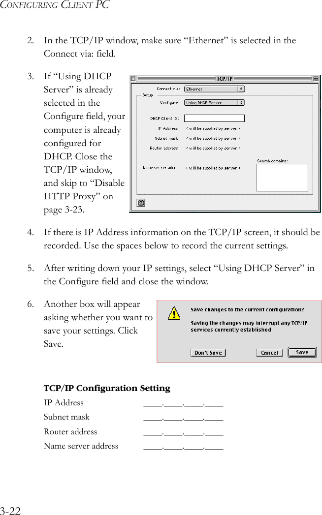 CONFIGURING CLIENT PC3-222. In the TCP/IP window, make sure “Ethernet” is selected in the Connect via: field. 3. If “Using DHCP Server” is already selected in the Configure field, your computer is already configured for DHCP. Close the TCP/IP window, and skip to “Disable HTTP Proxy” on page 3-23.4. If there is IP Address information on the TCP/IP screen, it should be recorded. Use the spaces below to record the current settings.5. After writing down your IP settings, select “Using DHCP Server” in the Configure field and close the window.6. Another box will appear asking whether you want to save your settings. Click Save.TCP/IP Configuration SettingIP Address ____.____.____.____Subnet mask ____.____.____.____Router address ____.____.____.____Name server address ____.____.____.____ 