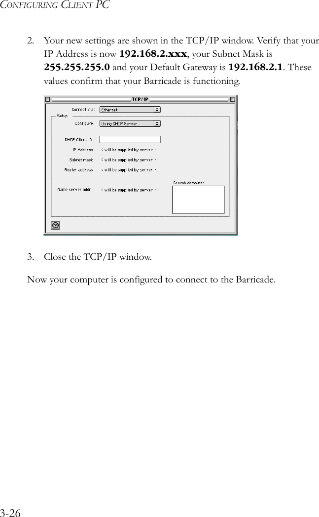 CONFIGURING CLIENT PC3-262. Your new settings are shown in the TCP/IP window. Verify that your IP Address is now 192.168.2.xxx, your Subnet Mask is 255.255.255.0 and your Default Gateway is 192.168.2.1. These values confirm that your Barricade is functioning.3. Close the TCP/IP window.Now your computer is configured to connect to the Barricade. 