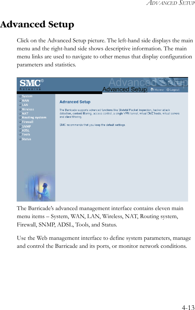 ADVANCED SETUP4-13Advanced SetupClick on the Advanced Setup picture. The left-hand side displays the main menu and the right-hand side shows descriptive information. The main menu links are used to navigate to other menus that display configuration parameters and statistics. The Barricade’s advanced management interface contains eleven main menu items – System, WAN, LAN, Wireless, NAT, Routing system, Firewall, SNMP, ADSL, Tools, and Status. Use the Web management interface to define system parameters, manage and control the Barricade and its ports, or monitor network conditions.