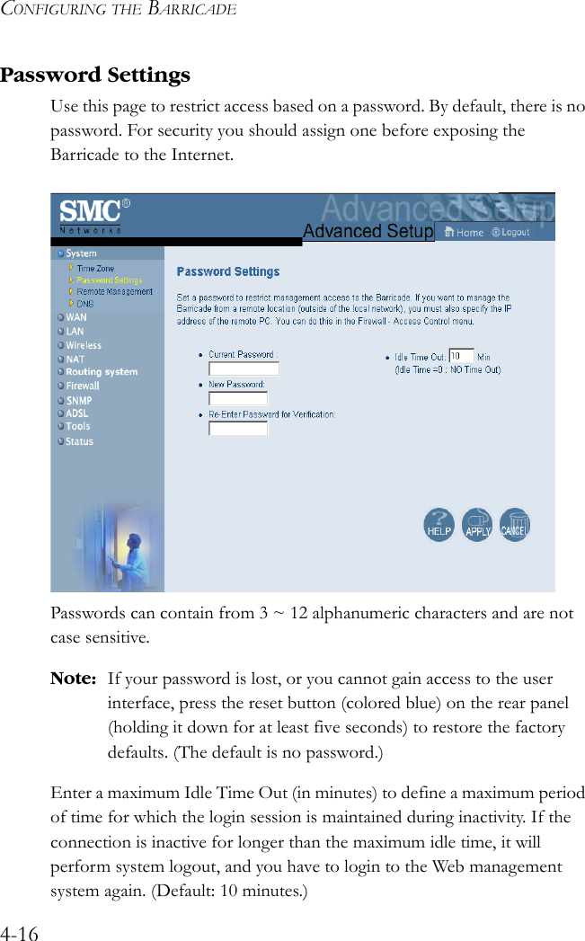 CONFIGURING THE BARRICADE4-16Password SettingsUse this page to restrict access based on a password. By default, there is no password. For security you should assign one before exposing the Barricade to the Internet.Passwords can contain from 3 ~ 12 alphanumeric characters and are not case sensitive.Note: If your password is lost, or you cannot gain access to the user interface, press the reset button (colored blue) on the rear panel (holding it down for at least five seconds) to restore the factory defaults. (The default is no password.)Enter a maximum Idle Time Out (in minutes) to define a maximum period of time for which the login session is maintained during inactivity. If the connection is inactive for longer than the maximum idle time, it will perform system logout, and you have to login to the Web management system again. (Default: 10 minutes.)