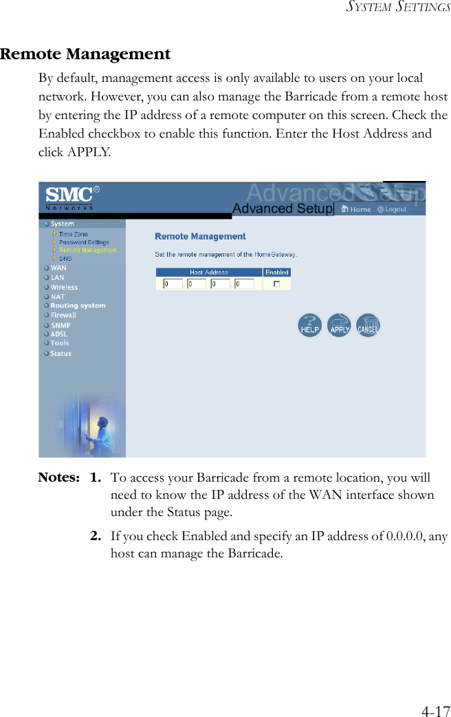 SYSTEM SETTINGS4-17Remote ManagementBy default, management access is only available to users on your local network. However, you can also manage the Barricade from a remote host by entering the IP address of a remote computer on this screen. Check the Enabled checkbox to enable this function. Enter the Host Address and click APPLY. Notes: 1. To access your Barricade from a remote location, you will need to know the IP address of the WAN interface shown under the Status page. 2. If you check Enabled and specify an IP address of 0.0.0.0, any host can manage the Barricade.