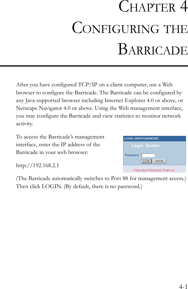 4-1CHAPTER 4CONFIGURING THEBARRICADEAfter you have configured TCP/IP on a client computer, use a Web browser to configure the Barricade. The Barricade can be configured by any Java-supported browser including Internet Explorer 4.0 or above, or Netscape Navigator 4.0 or above. Using the Web management interface, you may configure the Barricade and view statistics to monitor network activity.To access the Barricade’s management interface, enter the IP address of the Barricade in your web browser: http://192.168.2.1 (The Barricade automatically switches to Port 88 for management access.) Then click LOGIN. (By default, there is no password.)