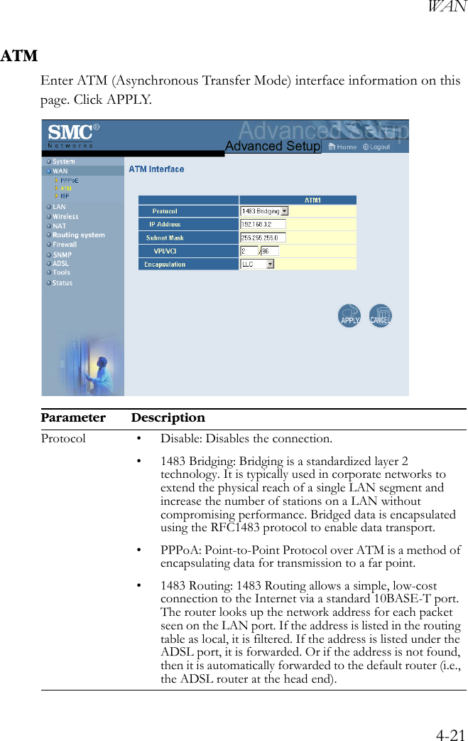 WAN4-21ATMEnter ATM (Asynchronous Transfer Mode) interface information on this page. Click APPLY.    Parameter DescriptionProtocol • Disable: Disables the connection.• 1483 Bridging: Bridging is a standardized layer 2 technology. It is typically used in corporate networks to extend the physical reach of a single LAN segment and increase the number of stations on a LAN without compromising performance. Bridged data is encapsulated using the RFC1483 protocol to enable data transport.• PPPoA: Point-to-Point Protocol over ATM is a method of encapsulating data for transmission to a far point.• 1483 Routing: 1483 Routing allows a simple, low-cost connection to the Internet via a standard 10BASE-T port. The router looks up the network address for each packet seen on the LAN port. If the address is listed in the routing table as local, it is filtered. If the address is listed under the ADSL port, it is forwarded. Or if the address is not found, then it is automatically forwarded to the default router (i.e., the ADSL router at the head end).