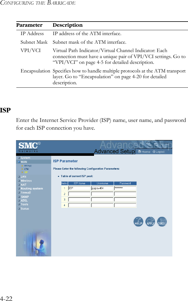 CONFIGURING THE BARRICADE4-22ISPEnter the Internet Service Provider (ISP) name, user name, and password for each ISP connection you have. IP Address IP address of the ATM interface.Subnet Mask Subnet mask of the ATM interface.VPI/VCI Virtual Path Indicator/Virtual Channel Indicator: Each connection must have a unique pair of VPI/VCI settings. Go to “VPI/VCI” on page 4-5 for detailed description.Encapsulation Specifies how to handle multiple protocols at the ATM transport layer. Go to “Encapsulation” on page 4-20 for detailed description. Parameter Description