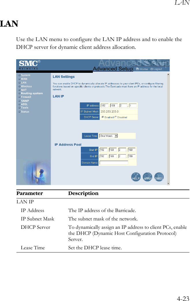 LAN4-23LANUse the LAN menu to configure the LAN IP address and to enable the DHCP server for dynamic client address allocation. Parameter DescriptionLAN IPIP Address The IP address of the Barricade.IP Subnet Mask The subnet mask of the network.DHCP Server To dynamically assign an IP address to client PCs, enable the DHCP (Dynamic Host Configuration Protocol) Server.Lease Time Set the DHCP lease time.