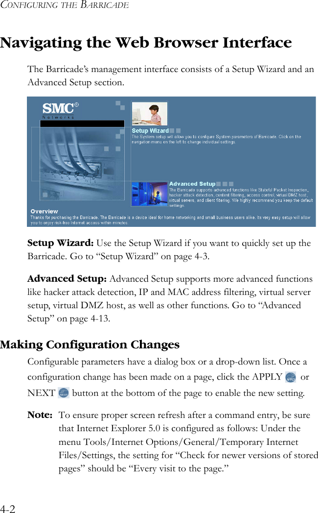 CONFIGURING THE BARRICADE4-2Navigating the Web Browser InterfaceThe Barricade’s management interface consists of a Setup Wizard and an Advanced Setup section. Setup Wizard: Use the Setup Wizard if you want to quickly set up the Barricade. Go to “Setup Wizard” on page 4-3.Advanced Setup: Advanced Setup supports more advanced functions like hacker attack detection, IP and MAC address filtering, virtual server setup, virtual DMZ host, as well as other functions. Go to “Advanced Setup” on page 4-13.Making Configuration ChangesConfigurable parameters have a dialog box or a drop-down list. Once a configuration change has been made on a page, click the APPLY  or NEXT  button at the bottom of the page to enable the new setting.Note: To ensure proper screen refresh after a command entry, be sure that Internet Explorer 5.0 is configured as follows: Under the menu Tools/Internet Options/General/Temporary Internet Files/Settings, the setting for “Check for newer versions of stored pages” should be “Every visit to the page.”