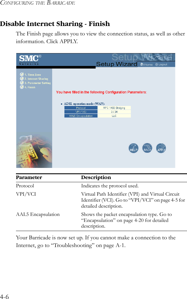 CONFIGURING THE BARRICADE4-6Disable Internet Sharing - FinishThe Finish page allows you to view the connection status, as well as other information. Click APPLY.  Your Barricade is now set up. If you cannot make a connection to the Internet, go to “Troubleshooting” on page A-1.Parameter DescriptionProtocol Indicates the protocol used.VPI/VCI Virtual Path Identifier (VPI) and Virtual Circuit Identifier (VCI). Go to “VPI/VCI” on page 4-5 for detailed description.AAL5 Encapsulation Shows the packet encapsulation type. Go to “Encapsulation” on page 4-20 for detailed description.