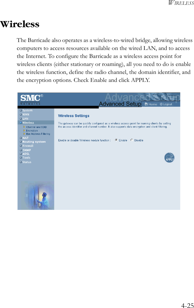 WIRELESS4-25WirelessThe Barricade also operates as a wireless-to-wired bridge, allowing wireless computers to access resources available on the wired LAN, and to access the Internet. To configure the Barricade as a wireless access point for wireless clients (either stationary or roaming), all you need to do is enable the wireless function, define the radio channel, the domain identifier, and the encryption options. Check Enable and click APPLY. 