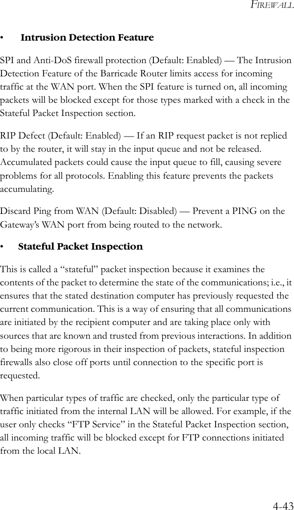 FIREWALL4-43• Intrusion Detection FeatureSPI and Anti-DoS firewall protection (Default: Enabled) — The Intrusion Detection Feature of the Barricade Router limits access for incoming traffic at the WAN port. When the SPI feature is turned on, all incoming packets will be blocked except for those types marked with a check in the Stateful Packet Inspection section.RIP Defect (Default: Enabled) — If an RIP request packet is not replied to by the router, it will stay in the input queue and not be released. Accumulated packets could cause the input queue to fill, causing severe problems for all protocols. Enabling this feature prevents the packets accumulating.Discard Ping from WAN (Default: Disabled) — Prevent a PING on the Gateway’s WAN port from being routed to the network.•Stateful Packet Inspection This is called a “stateful” packet inspection because it examines the contents of the packet to determine the state of the communications; i.e., it ensures that the stated destination computer has previously requested the current communication. This is a way of ensuring that all communications are initiated by the recipient computer and are taking place only with sources that are known and trusted from previous interactions. In addition to being more rigorous in their inspection of packets, stateful inspection firewalls also close off ports until connection to the specific port is requested. When particular types of traffic are checked, only the particular type of traffic initiated from the internal LAN will be allowed. For example, if the user only checks “FTP Service” in the Stateful Packet Inspection section, all incoming traffic will be blocked except for FTP connections initiated from the local LAN.