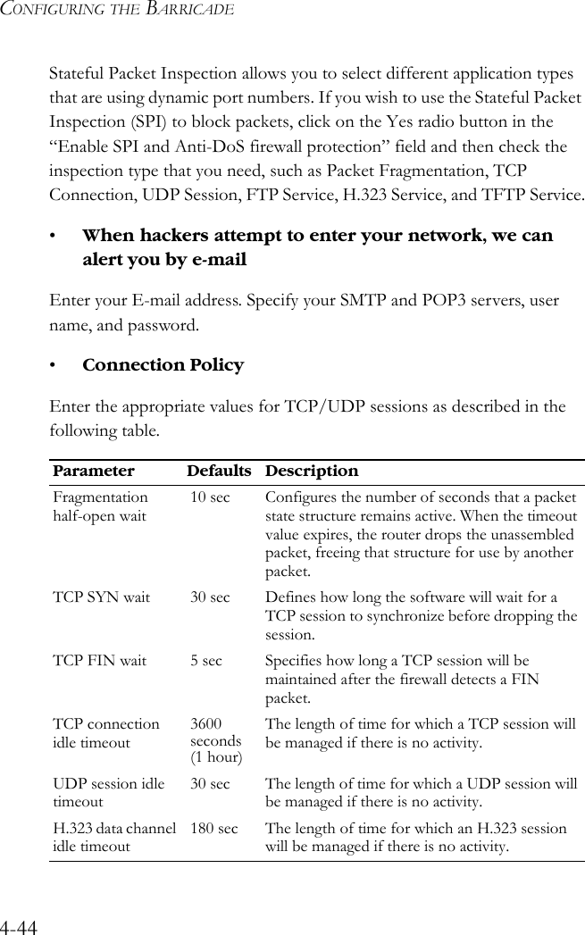 CONFIGURING THE BARRICADE4-44Stateful Packet Inspection allows you to select different application types that are using dynamic port numbers. If you wish to use the Stateful Packet Inspection (SPI) to block packets, click on the Yes radio button in the “Enable SPI and Anti-DoS firewall protection” field and then check the inspection type that you need, such as Packet Fragmentation, TCP Connection, UDP Session, FTP Service, H.323 Service, and TFTP Service.•When hackers attempt to enter your network, we can alert you by e-mailEnter your E-mail address. Specify your SMTP and POP3 servers, user name, and password.•Connection PolicyEnter the appropriate values for TCP/UDP sessions as described in the following table.Parameter Defaults DescriptionFragmentation half-open wait10 sec Configures the number of seconds that a packet state structure remains active. When the timeout value expires, the router drops the unassembled packet, freeing that structure for use by another packet. TCP SYN wait 30 sec Defines how long the software will wait for a TCP session to synchronize before dropping the session. TCP FIN wait 5 sec Specifies how long a TCP session will be maintained after the firewall detects a FIN packet. TCP connection idle timeout3600 seconds (1 hour)The length of time for which a TCP session will be managed if there is no activity. UDP session idle timeout30 sec The length of time for which a UDP session will be managed if there is no activity.H.323 data channel idle timeout180 sec The length of time for which an H.323 session will be managed if there is no activity.