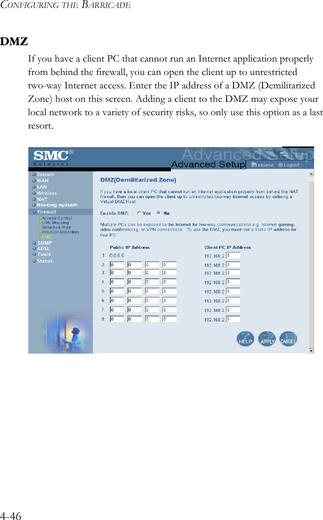 CONFIGURING THE BARRICADE4-46DMZIf you have a client PC that cannot run an Internet application properly from behind the firewall, you can open the client up to unrestricted two-way Internet access. Enter the IP address of a DMZ (Demilitarized Zone) host on this screen. Adding a client to the DMZ may expose your local network to a variety of security risks, so only use this option as a last resort.