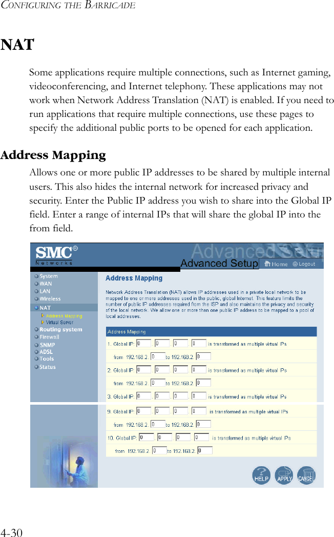 CONFIGURING THE BARRICADE4-30NATSome applications require multiple connections, such as Internet gaming, videoconferencing, and Internet telephony. These applications may not work when Network Address Translation (NAT) is enabled. If you need to run applications that require multiple connections, use these pages to specify the additional public ports to be opened for each application. Address MappingAllows one or more public IP addresses to be shared by multiple internal users. This also hides the internal network for increased privacy and security. Enter the Public IP address you wish to share into the Global IP field. Enter a range of internal IPs that will share the global IP into the from field. 