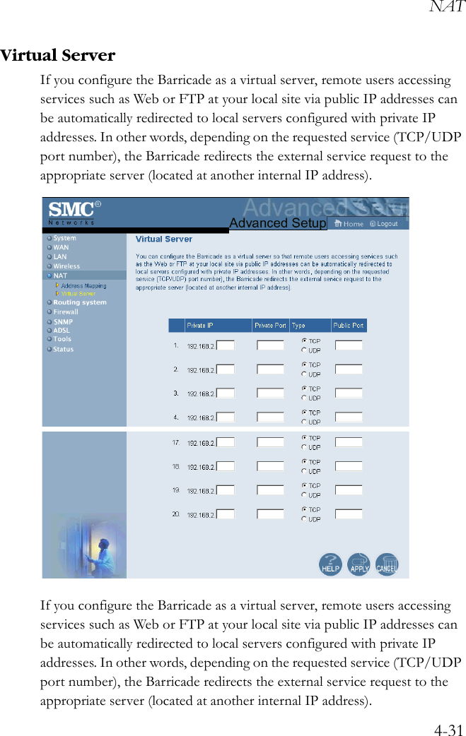 NAT4-31Virtual ServerIf you configure the Barricade as a virtual server, remote users accessing services such as Web or FTP at your local site via public IP addresses can be automatically redirected to local servers configured with private IP addresses. In other words, depending on the requested service (TCP/UDP port number), the Barricade redirects the external service request to the appropriate server (located at another internal IP address).If you configure the Barricade as a virtual server, remote users accessing services such as Web or FTP at your local site via public IP addresses can be automatically redirected to local servers configured with private IP addresses. In other words, depending on the requested service (TCP/UDP port number), the Barricade redirects the external service request to the appropriate server (located at another internal IP address).