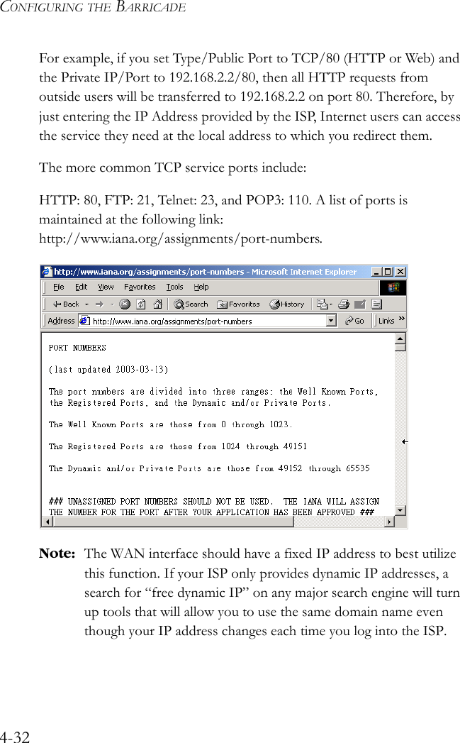 CONFIGURING THE BARRICADE4-32For example, if you set Type/Public Port to TCP/80 (HTTP or Web) and the Private IP/Port to 192.168.2.2/80, then all HTTP requests from outside users will be transferred to 192.168.2.2 on port 80. Therefore, by just entering the IP Address provided by the ISP, Internet users can access the service they need at the local address to which you redirect them. The more common TCP service ports include:HTTP: 80, FTP: 21, Telnet: 23, and POP3: 110. A list of ports is maintained at the following link: http://www.iana.org/assignments/port-numbers.Note: The WAN interface should have a fixed IP address to best utilize this function. If your ISP only provides dynamic IP addresses, a search for “free dynamic IP” on any major search engine will turn up tools that will allow you to use the same domain name even though your IP address changes each time you log into the ISP.