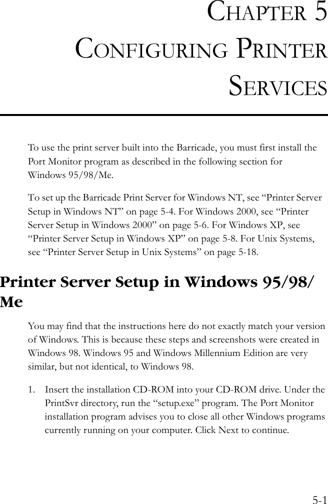 5-1CHAPTER 5CONFIGURING PRINTERSERVICESTo use the print server built into the Barricade, you must first install the Port Monitor program as described in the following section for Windows 95/98/Me.To set up the Barricade Print Server for Windows NT, see “Printer Server Setup in Windows NT” on page 5-4. For Windows 2000, see “Printer Server Setup in Windows 2000” on page 5-6. For Windows XP, see “Printer Server Setup in Windows XP” on page 5-8. For Unix Systems, see “Printer Server Setup in Unix Systems” on page 5-18.Printer Server Setup in Windows 95/98/MeYou may find that the instructions here do not exactly match your version of Windows. This is because these steps and screenshots were created in Windows 98. Windows 95 and Windows Millennium Edition are very similar, but not identical, to Windows 98.1. Insert the installation CD-ROM into your CD-ROM drive. Under the PrintSvr directory, run the “setup.exe” program. The Port Monitor installation program advises you to close all other Windows programs currently running on your computer. Click Next to continue.