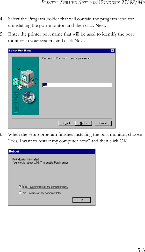 PRINTER SERVER SETUP IN WINDOWS 95/98/ME5-34. Select the Program Folder that will contain the program icon for uninstalling the port monitor, and then click Next.5. Enter the printer port name that will be used to identify the port monitor in your system, and click Next.6. When the setup program finishes installing the port monitor, choose “Yes, I want to restart my computer now” and then click OK. 