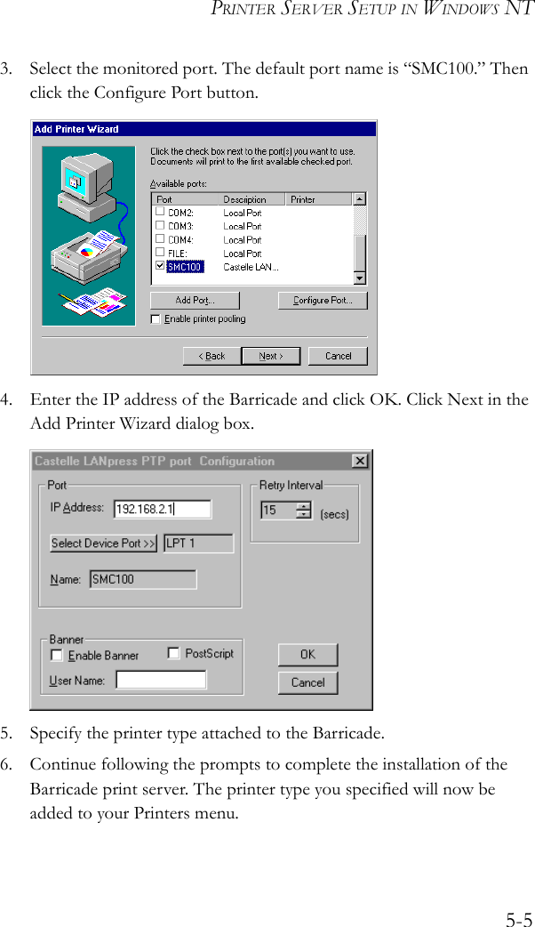 PRINTER SERVER SETUP IN WINDOWS NT5-53. Select the monitored port. The default port name is “SMC100.” Then click the Configure Port button. 4. Enter the IP address of the Barricade and click OK. Click Next in the Add Printer Wizard dialog box.5. Specify the printer type attached to the Barricade.6. Continue following the prompts to complete the installation of the Barricade print server. The printer type you specified will now be added to your Printers menu.