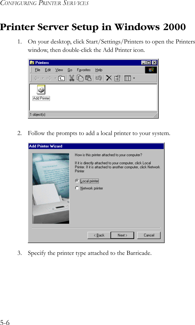 CONFIGURING PRINTER SERVICES5-6Printer Server Setup in Windows 20001. On your desktop, click Start/Settings/Printers to open the Printers window, then double-click the Add Printer icon.2. Follow the prompts to add a local printer to your system.3. Specify the printer type attached to the Barricade.
