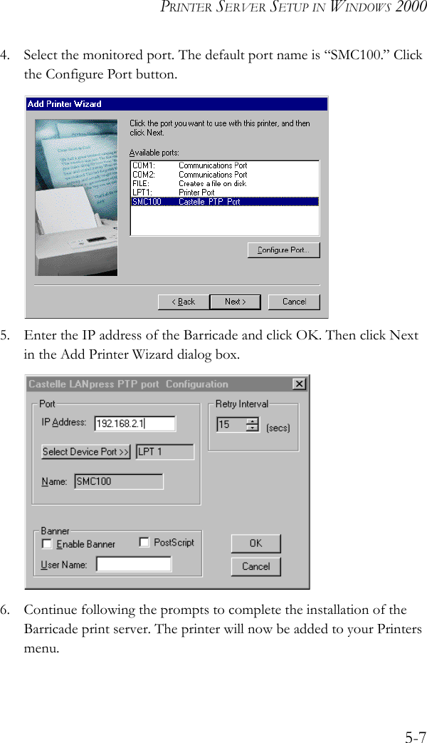 PRINTER SERVER SETUP IN WINDOWS 20005-74. Select the monitored port. The default port name is “SMC100.” Click the Configure Port button. 5. Enter the IP address of the Barricade and click OK. Then click Next in the Add Printer Wizard dialog box.6. Continue following the prompts to complete the installation of the Barricade print server. The printer will now be added to your Printers menu.