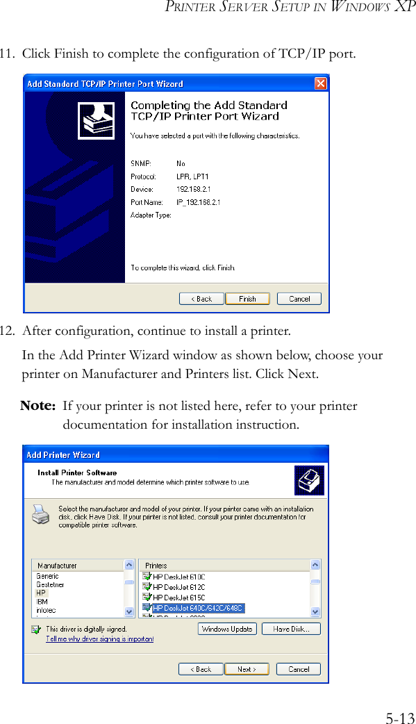PRINTER SERVER SETUP IN WINDOWS XP5-1311. Click Finish to complete the configuration of TCP/IP port.12. After configuration, continue to install a printer.In the Add Printer Wizard window as shown below, choose your printer on Manufacturer and Printers list. Click Next. Note: If your printer is not listed here, refer to your printer documentation for installation instruction. 