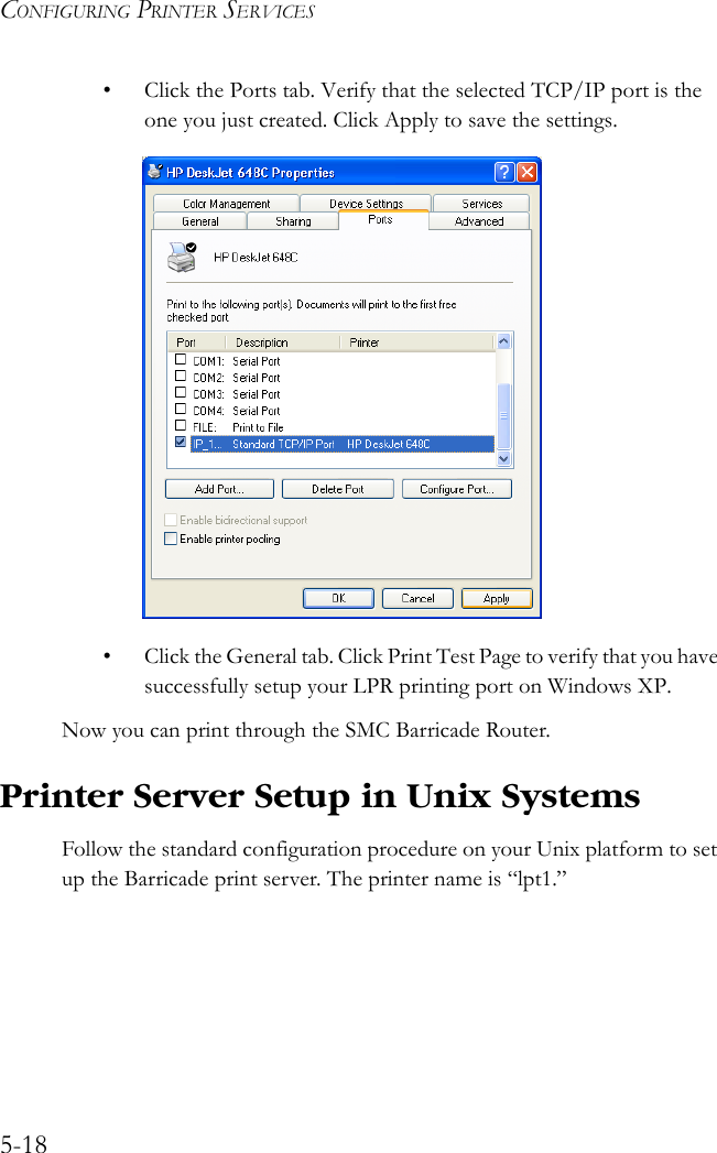 CONFIGURING PRINTER SERVICES5-18• Click the Ports tab. Verify that the selected TCP/IP port is the one you just created. Click Apply to save the settings.• Click the General tab. Click Print Test Page to verify that you have successfully setup your LPR printing port on Windows XP.Now you can print through the SMC Barricade Router.Printer Server Setup in Unix SystemsFollow the standard configuration procedure on your Unix platform to set up the Barricade print server. The printer name is “lpt1.”