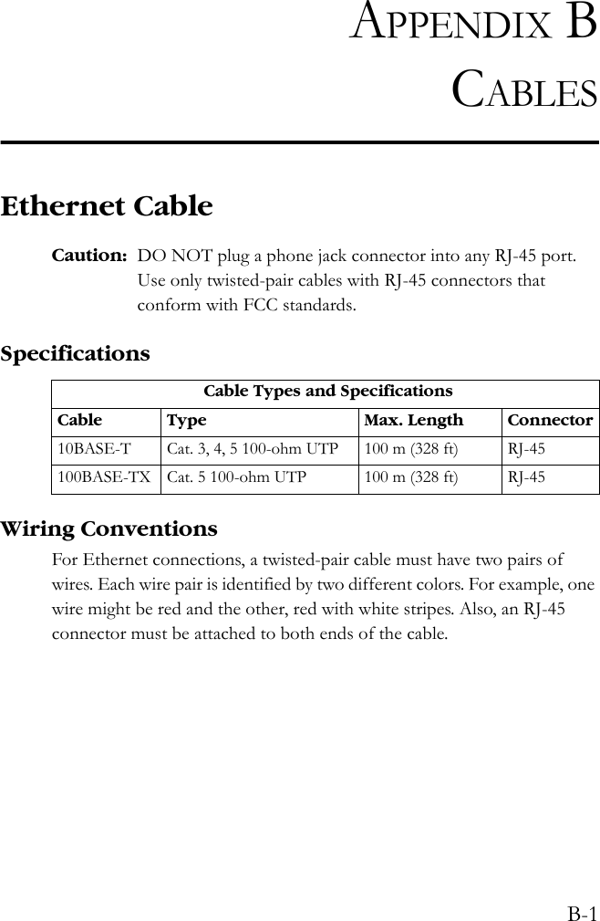 B-1APPENDIX BCABLESEthernet CableCaution: DO NOT plug a phone jack connector into any RJ-45 port. Use only twisted-pair cables with RJ-45 connectors that conform with FCC standards.SpecificationsWiring ConventionsFor Ethernet connections, a twisted-pair cable must have two pairs of wires. Each wire pair is identified by two different colors. For example, one wire might be red and the other, red with white stripes. Also, an RJ-45 connector must be attached to both ends of the cable. Cable Types and SpecificationsCable Type Max. Length Connector10BASE-T Cat. 3, 4, 5 100-ohm UTP 100 m (328 ft) RJ-45100BASE-TX Cat. 5 100-ohm UTP 100 m (328 ft) RJ-45