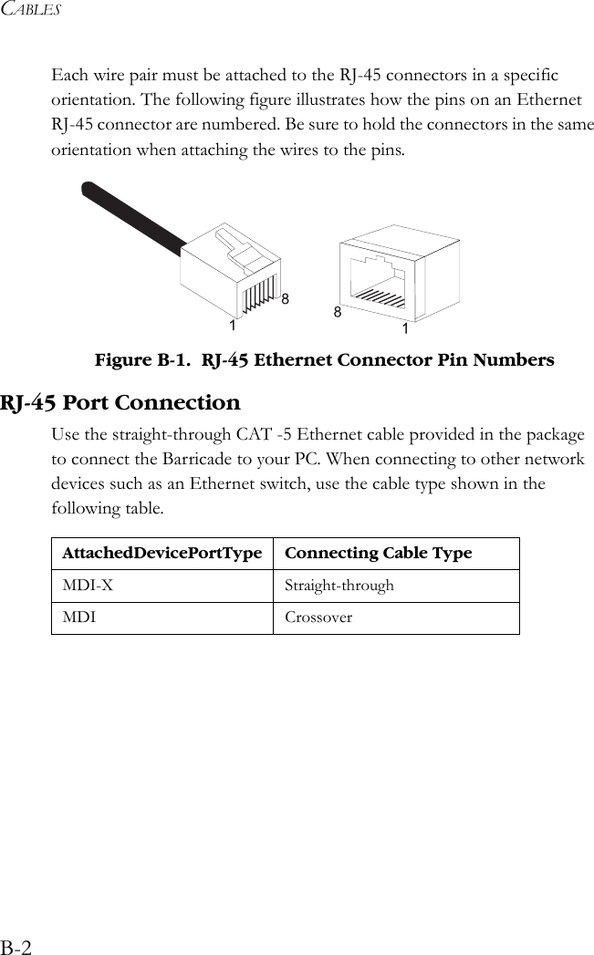CABLESB-2Each wire pair must be attached to the RJ-45 connectors in a specific orientation. The following figure illustrates how the pins on an Ethernet RJ-45 connector are numbered. Be sure to hold the connectors in the same orientation when attaching the wires to the pins. Figure B-1.  RJ-45 Ethernet Connector Pin NumbersRJ-45 Port ConnectionUse the straight-through CAT -5 Ethernet cable provided in the package to connect the Barricade to your PC. When connecting to other network devices such as an Ethernet switch, use the cable type shown in the following table.Attached Device Port Type Connecting Cable TypeMDI-X Straight-throughMDI Crossover
