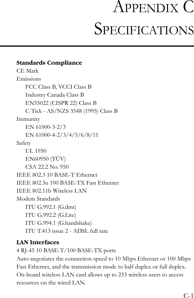 C-1APPENDIX CSPECIFICATIONSStandards ComplianceCE MarkEmissionsFCC Class B, VCCI Class BIndustry Canada Class BEN55022 (CISPR 22) Class BC-Tick - AS/NZS 3548 (1995) Class BImmunityEN 61000-3-2/3EN 61000-4-2/3/4/5/6/8/11SafetyUL 1950EN60950 (TÜV)CSA 22.2 No. 950IEEE 802.3 10 BASE-T Ethernet IEEE 802.3u 100 BASE-TX Fast EthernetIEEE 802.11b Wireless LANModem StandardsITU G.992.1 (G.dmt)ITU G.992.2 (G.Lite) ITU G.994.1 (G.handshake)ITU T.413 issue 2 - ADSL full rateLAN Interfaces4 RJ-45 10 BASE-T/100 BASE-TX portsAuto-negotiates the connection speed to 10 Mbps Ethernet or 100 Mbps Fast Ethernet, and the transmission mode to half duplex or full duplex. On-board wireless LAN card allows up to 253 wireless users to access resources on the wired LAN.