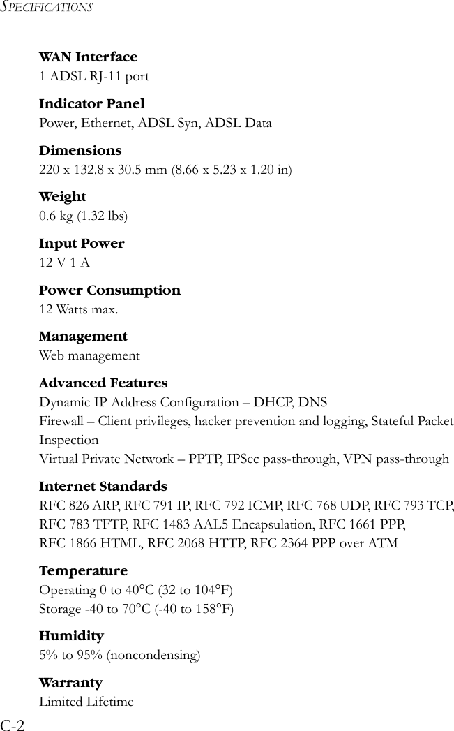 SPECIFICATIONSC-2WAN Interface1 ADSL RJ-11 portIndicator PanelPower, Ethernet, ADSL Syn, ADSL DataDimensions220 x 132.8 x 30.5 mm (8.66 x 5.23 x 1.20 in)Weight0.6 kg (1.32 lbs) Input Power12 V 1 APower Consumption12 Watts max.Management Web managementAdvanced FeaturesDynamic IP Address Configuration – DHCP, DNSFirewall – Client privileges, hacker prevention and logging, Stateful Packet InspectionVirtual Private Network – PPTP, IPSec pass-through, VPN pass-throughInternet StandardsRFC 826 ARP, RFC 791 IP, RFC 792 ICMP, RFC 768 UDP, RFC 793 TCP, RFC 783 TFTP, RFC 1483 AAL5 Encapsulation, RFC 1661 PPP, RFC 1866 HTML, RFC 2068 HTTP, RFC 2364 PPP over ATMTemperatureOperating 0 to 40°C (32 to 104°F)Storage -40 to 70°C (-40 to 158°F)Humidity5% to 95% (noncondensing)WarrantyLimited Lifetime