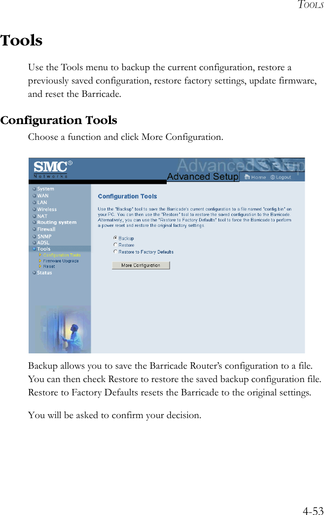 TOOLS4-53ToolsUse the Tools menu to backup the current configuration, restore a previously saved configuration, restore factory settings, update firmware, and reset the Barricade.Configuration ToolsChoose a function and click More Configuration.Backup allows you to save the Barricade Router’s configuration to a file. You can then check Restore to restore the saved backup configuration file. Restore to Factory Defaults resets the Barricade to the original settings.You will be asked to confirm your decision.