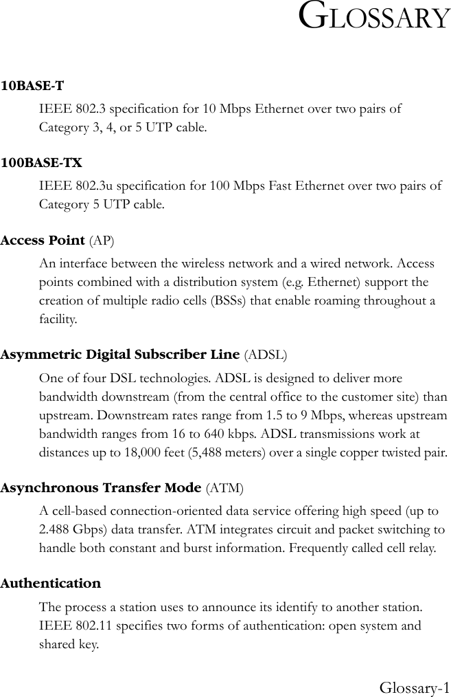 Glossary-1GLOSSARY10BASE-TIEEE 802.3 specification for 10 Mbps Ethernet over two pairs of Category 3, 4, or 5 UTP cable.100BASE-TXIEEE 802.3u specification for 100 Mbps Fast Ethernet over two pairs of Category 5 UTP cable.Access Point (AP)An interface between the wireless network and a wired network. Access points combined with a distribution system (e.g. Ethernet) support the creation of multiple radio cells (BSSs) that enable roaming throughout a facility.Asymmetric Digital Subscriber Line (ADSL)One of four DSL technologies. ADSL is designed to deliver more bandwidth downstream (from the central office to the customer site) than upstream. Downstream rates range from 1.5 to 9 Mbps, whereas upstream bandwidth ranges from 16 to 640 kbps. ADSL transmissions work at distances up to 18,000 feet (5,488 meters) over a single copper twisted pair. Asynchronous Transfer Mode (ATM)A cell-based connection-oriented data service offering high speed (up to 2.488 Gbps) data transfer. ATM integrates circuit and packet switching to handle both constant and burst information. Frequently called cell relay.AuthenticationThe process a station uses to announce its identify to another station. IEEE 802.11 specifies two forms of authentication: open system and shared key.