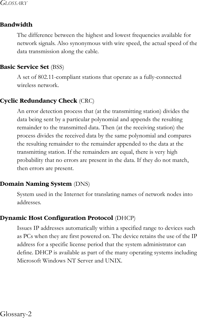 GLOSSARYGlossary-2BandwidthThe difference between the highest and lowest frequencies available for network signals. Also synonymous with wire speed, the actual speed of the data transmission along the cable.Basic Service Set (BSS)A set of 802.11-compliant stations that operate as a fully-connected wireless network.Cyclic Redundancy Check (CRC)An error detection process that (at the transmitting station) divides the data being sent by a particular polynomial and appends the resulting remainder to the transmitted data. Then (at the receiving station) the process divides the received data by the same polynomial and compares the resulting remainder to the remainder appended to the data at the transmitting station. If the remainders are equal, there is very high probability that no errors are present in the data. If they do not match, then errors are present.Domain Naming System (DNS)System used in the Internet for translating names of network nodes into addresses.Dynamic Host Configuration Protocol (DHCP)Issues IP addresses automatically within a specified range to devices such as PCs when they are first powered on. The device retains the use of the IP address for a specific license period that the system administrator can define. DHCP is available as part of the many operating systems including Microsoft Windows NT Server and UNIX.