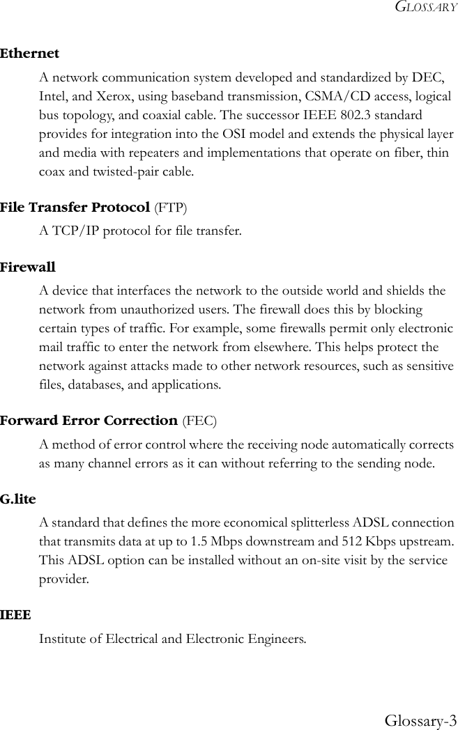 GLOSSARYGlossary-3EthernetA network communication system developed and standardized by DEC, Intel, and Xerox, using baseband transmission, CSMA/CD access, logical bus topology, and coaxial cable. The successor IEEE 802.3 standard provides for integration into the OSI model and extends the physical layer and media with repeaters and implementations that operate on fiber, thin coax and twisted-pair cable.File Transfer Protocol (FTP)A TCP/IP protocol for file transfer.FirewallA device that interfaces the network to the outside world and shields the network from unauthorized users. The firewall does this by blocking certain types of traffic. For example, some firewalls permit only electronic mail traffic to enter the network from elsewhere. This helps protect the network against attacks made to other network resources, such as sensitive files, databases, and applications.Forward Error Correction (FEC)A method of error control where the receiving node automatically corrects as many channel errors as it can without referring to the sending node.G.liteA standard that defines the more economical splitterless ADSL connection that transmits data at up to 1.5 Mbps downstream and 512 Kbps upstream. This ADSL option can be installed without an on-site visit by the service provider.IEEEInstitute of Electrical and Electronic Engineers.