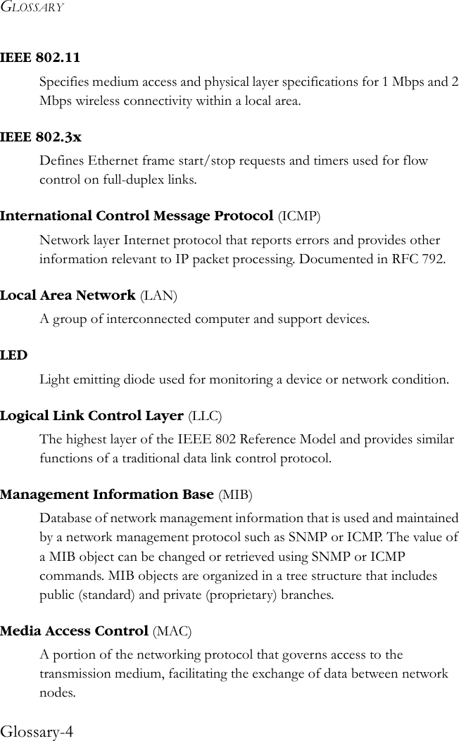 GLOSSARYGlossary-4IEEE 802.11Specifies medium access and physical layer specifications for 1 Mbps and 2 Mbps wireless connectivity within a local area.IEEE 802.3xDefines Ethernet frame start/stop requests and timers used for flow control on full-duplex links.International Control Message Protocol (ICMP)Network layer Internet protocol that reports errors and provides other information relevant to IP packet processing. Documented in RFC 792.Local Area Network (LAN) A group of interconnected computer and support devices.LEDLight emitting diode used for monitoring a device or network condition.Logical Link Control Layer (LLC)The highest layer of the IEEE 802 Reference Model and provides similar functions of a traditional data link control protocol. Management Information Base (MIB)Database of network management information that is used and maintained by a network management protocol such as SNMP or ICMP. The value of a MIB object can be changed or retrieved using SNMP or ICMP commands. MIB objects are organized in a tree structure that includes public (standard) and private (proprietary) branches.Media Access Control (MAC)A portion of the networking protocol that governs access to the transmission medium, facilitating the exchange of data between network nodes.
