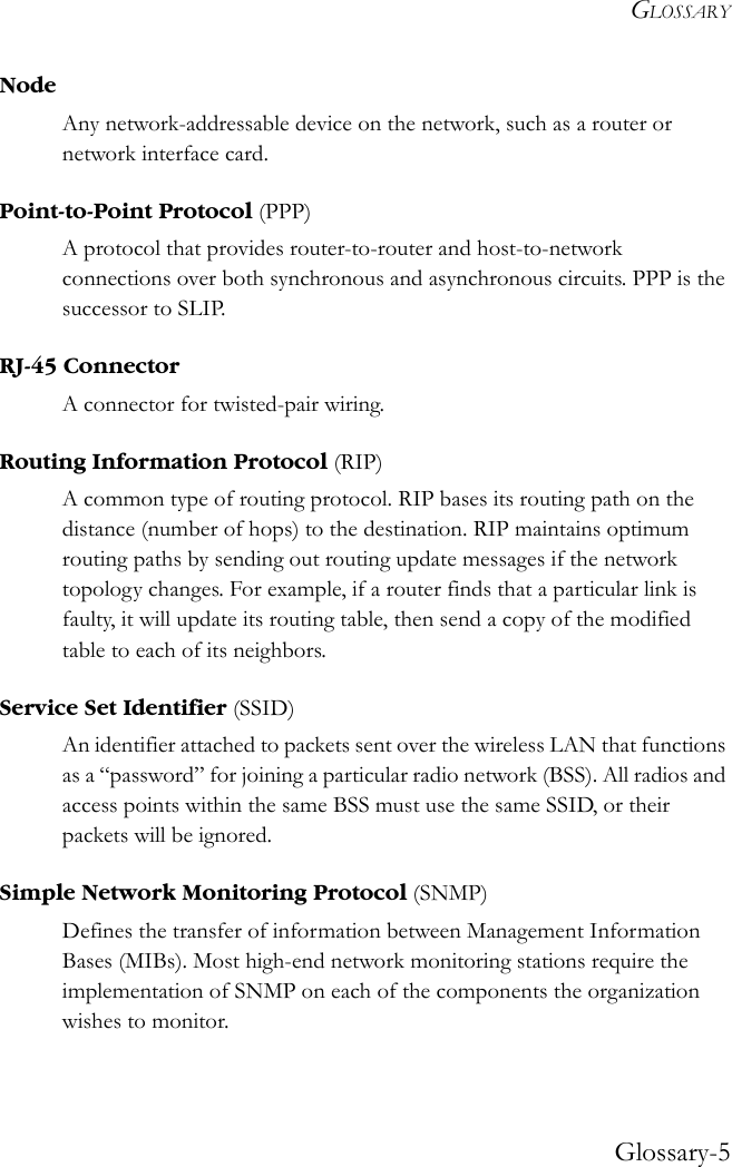 GLOSSARYGlossary-5NodeAny network-addressable device on the network, such as a router or network interface card. Point-to-Point Protocol (PPP)A protocol that provides router-to-router and host-to-network connections over both synchronous and asynchronous circuits. PPP is the successor to SLIP. RJ-45 ConnectorA connector for twisted-pair wiring.Routing Information Protocol (RIP)A common type of routing protocol. RIP bases its routing path on the distance (number of hops) to the destination. RIP maintains optimum routing paths by sending out routing update messages if the network topology changes. For example, if a router finds that a particular link is faulty, it will update its routing table, then send a copy of the modified table to each of its neighbors. Service Set Identifier (SSID)An identifier attached to packets sent over the wireless LAN that functions as a “password” for joining a particular radio network (BSS). All radios and access points within the same BSS must use the same SSID, or their packets will be ignored. Simple Network Monitoring Protocol (SNMP)Defines the transfer of information between Management Information Bases (MIBs). Most high-end network monitoring stations require the implementation of SNMP on each of the components the organization wishes to monitor. 