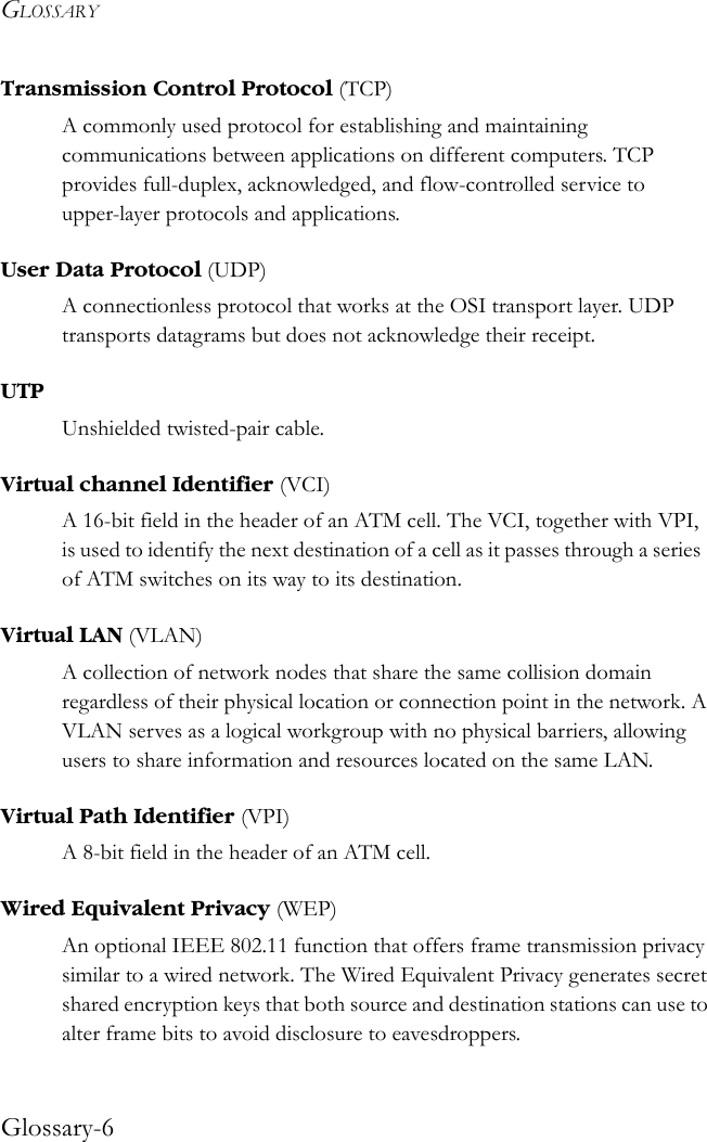 GLOSSARYGlossary-6Transmission Control Protocol (TCP)A commonly used protocol for establishing and maintaining communications between applications on different computers. TCP provides full-duplex, acknowledged, and flow-controlled service to upper-layer protocols and applications. User Data Protocol (UDP)A connectionless protocol that works at the OSI transport layer. UDP transports datagrams but does not acknowledge their receipt. UTPUnshielded twisted-pair cable.Virtual channel Identifier (VCI)A 16-bit field in the header of an ATM cell. The VCI, together with VPI, is used to identify the next destination of a cell as it passes through a series of ATM switches on its way to its destination.Virtual LAN (VLAN)A collection of network nodes that share the same collision domain regardless of their physical location or connection point in the network. A VLAN serves as a logical workgroup with no physical barriers, allowing users to share information and resources located on the same LAN. Virtual Path Identifier (VPI)A 8-bit field in the header of an ATM cell.Wired Equivalent Privacy (WEP)An optional IEEE 802.11 function that offers frame transmission privacy similar to a wired network. The Wired Equivalent Privacy generates secret shared encryption keys that both source and destination stations can use to alter frame bits to avoid disclosure to eavesdroppers. 