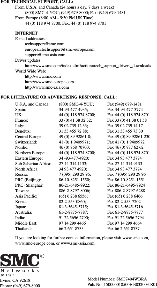 38 TeslaIrvine, CA 92618Phone: (949) 679-8000FOR TECHNICAL SUPPORT, CALL:From U.S.A. and Canada (24 hours a day, 7 days a week)(800) SMC-4-YOU; (949) 679-8000; Fax: (949) 679-1481 From Europe (8:00 AM - 5:30 PM UK Time)44 (0) 118 974 8700; Fax: 44 (0) 118 974 8701INTERNETE-mail addresses:techsupport@smc.comeuropean.techsupport@smc-europe.comsupport@smc-asia.comDriver updates: http://www.smc.com/index.cfm?action=tech_support_drivers_downloadsWorld Wide Web: http://www.smc.comhttp://www.smc-europe.comhttp://www.smc-asia.comFOR LITERATURE OR ADVERTISING RESPONSE, CALL:U.S.A. and Canada: (800) SMC-4-YOU; Fax (949) 679-1481Spain: 34-93-477-4935; Fax 34-93-477-3774UK:  44 (0) 118 974 8700;  Fax 44 (0) 118 974 8701France: 33 (0) 41 38 32 32;  Fax 33 (0) 41 38 01 58Italy: 39 02 739 12 33; Fax 39 02 739 14 17Benelux: 31 33 455 72 88; Fax 31 33 455 73 30Central Europe:  49 (0) 89 92861-0;  Fax 49 (0) 89 92861-230Switzerland: 41 (0) 1 9409971; Fax 41 (0) 1 9409972Nordic:  46 (0) 868 70700;  Fax 46 (0) 887 62 62Northern Europe: 44 (0) 118 974 8700; Fax 44 (0) 118 974 8701Eastern Europe: 34 -93-477-4920; Fax 34 93 477 3774Sub Saharian Africa:  27-11 314 1133;  Fax 27-11 314 9133North Africa: 34 93 477 4920; Fax 34 93 477 3774Russia: 7 (095) 290 29 96;  Fax 7 (095) 290 29 96PRC (Beijing): 86-10-8251-1550; Fax 86-10-8251-1551PRC (Shanghai): 86-21-6485-9922; Fax 86-21-6495-7924Taiwan: 886-2-8797-8006; Fax 886-2-8797-6288Asia Pacific: (65) 6 238 6556; Fax (65) 6 238 6466Korea: 82-2-553-0860; Fax 82-2-553-7202Japan: 81-3-5645-5715; Fax 81-3-5645-5716Australia: 61-2-8875-7887; Fax 61-2-8875-7777India:  91 22 5696 2790;  Fax 91 22 5696 2794Middle East: 97 14 299 4466 Fax 97 14 299 4664Thailand: 66 2 651 8733 Fax 66 2 651 8737If you are looking for further contact information, please visit www.smc.com, www.smc-europe.com, or www.smc-asia.com.Model Number: SMC7404WBRAPub. No: 150000018500E E032003-R01