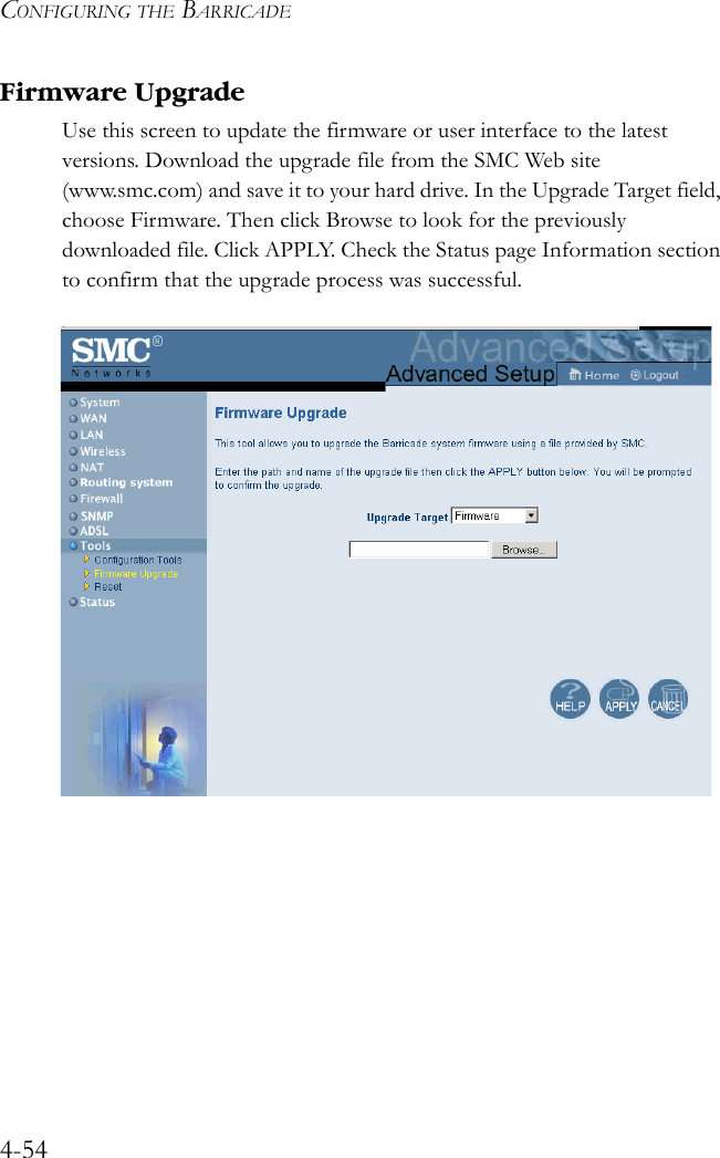 CONFIGURING THE BARRICADE4-54Firmware UpgradeUse this screen to update the firmware or user interface to the latest versions. Download the upgrade file from the SMC Web site (www.smc.com) and save it to your hard drive. In the Upgrade Target field, choose Firmware. Then click Browse to look for the previously downloaded file. Click APPLY. Check the Status page Information section to confirm that the upgrade process was successful.