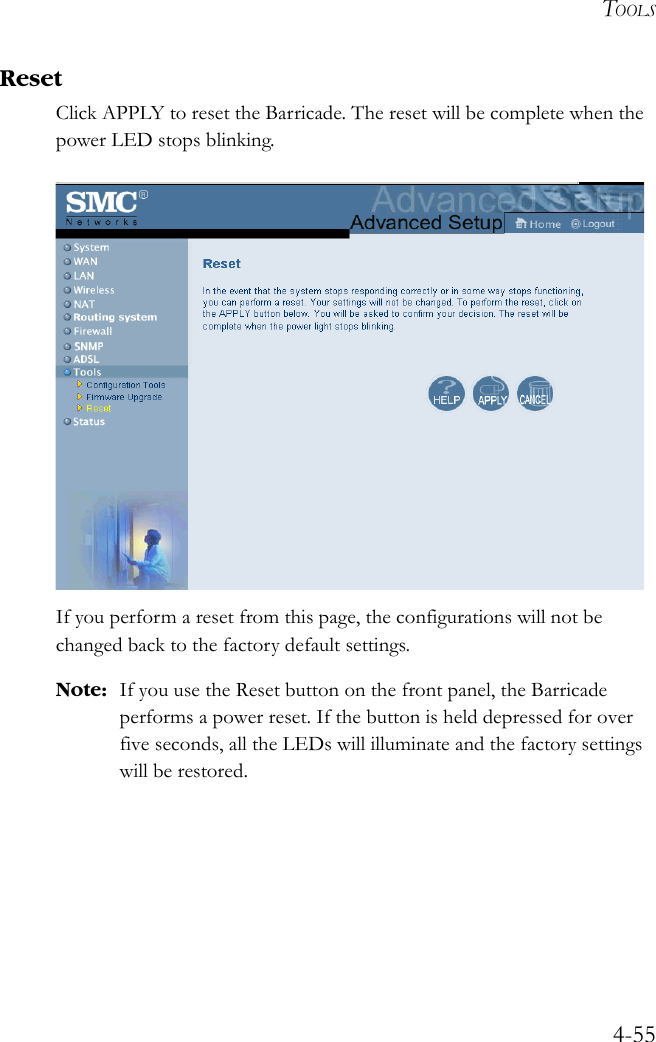 TOOLS4-55ResetClick APPLY to reset the Barricade. The reset will be complete when the power LED stops blinking. If you perform a reset from this page, the configurations will not be changed back to the factory default settings.Note: If you use the Reset button on the front panel, the Barricade performs a power reset. If the button is held depressed for over five seconds, all the LEDs will illuminate and the factory settings will be restored.