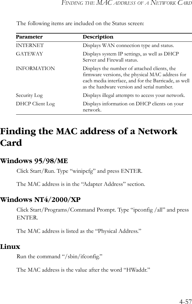 FINDING THE MAC ADDRESS OF A NETWORK CARD4-57The following items are included on the Status screen:Finding the MAC address of a Network CardWindows 95/98/MEClick Start/Run. Type “winipcfg” and press ENTER.The MAC address is in the “Adapter Address” section. Windows NT4/2000/XPClick Start/Programs/Command Prompt. Type “ipconfig /all” and press ENTER.The MAC address is listed as the “Physical Address.”LinuxRun the command “/sbin/ifconfig.” The MAC address is the value after the word “HWaddr.”Parameter DescriptionINTERNET Displays WAN connection type and status.GATEWAY Displays system IP settings, as well as DHCP Server and Firewall status.INFORMATION Displays the number of attached clients, the firmware versions, the physical MAC address for each media interface, and for the Barricade, as well as the hardware version and serial number.Security Log Displays illegal attempts to access your network.DHCP Client Log Displays information on DHCP clients on your network.