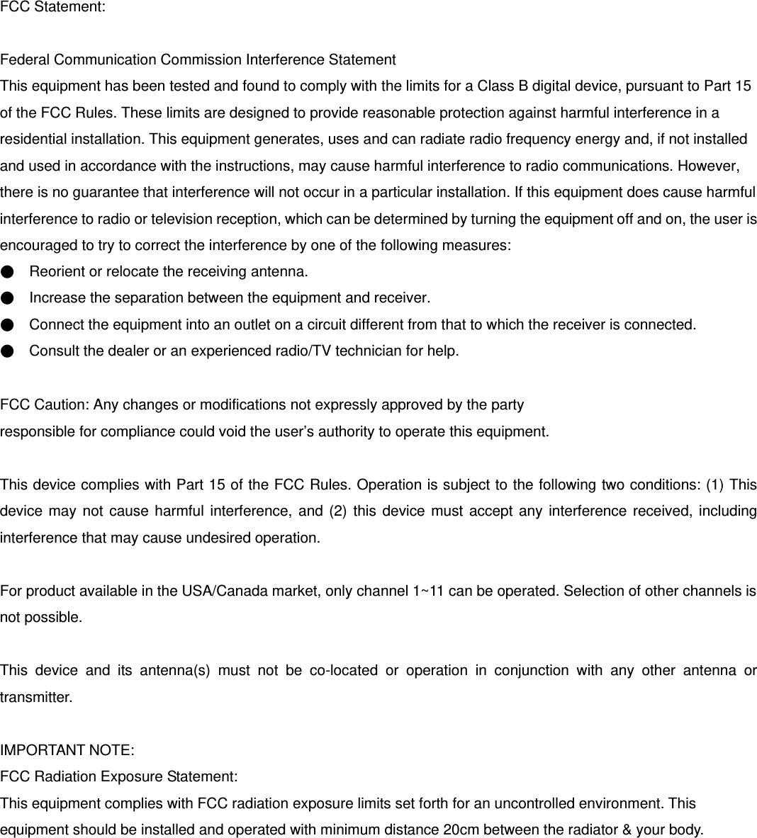 FCC Statement:  Federal Communication Commission Interference Statement   This equipment has been tested and found to comply with the limits for a Class B digital device, pursuant to Part 15 of the FCC Rules. These limits are designed to provide reasonable protection against harmful interference in a residential installation. This equipment generates, uses and can radiate radio frequency energy and, if not installed and used in accordance with the instructions, may cause harmful interference to radio communications. However, there is no guarantee that interference will not occur in a particular installation. If this equipment does cause harmful interference to radio or television reception, which can be determined by turning the equipment off and on, the user is encouraged to try to correct the interference by one of the following measures: ●    Reorient or relocate the receiving antenna. ●    Increase the separation between the equipment and receiver. ●    Connect the equipment into an outlet on a circuit different from that to which the receiver is connected. ●    Consult the dealer or an experienced radio/TV technician for help.  FCC Caution: Any changes or modifications not expressly approved by the party   responsible for compliance could void the user’s authority to operate this equipment.  This device complies with Part 15 of the FCC Rules. Operation is subject to the following two conditions: (1) This device may not cause harmful interference, and (2) this device must accept any interference received, including interference that may cause undesired operation.  For product available in the USA/Canada market, only channel 1~11 can be operated. Selection of other channels is not possible.  This device and its antenna(s) must not be co-located or operation in conjunction with any other antenna or transmitter.  IMPORTANT NOTE: FCC Radiation Exposure Statement: This equipment complies with FCC radiation exposure limits set forth for an uncontrolled environment. This equipment should be installed and operated with minimum distance 20cm between the radiator &amp; your body. 