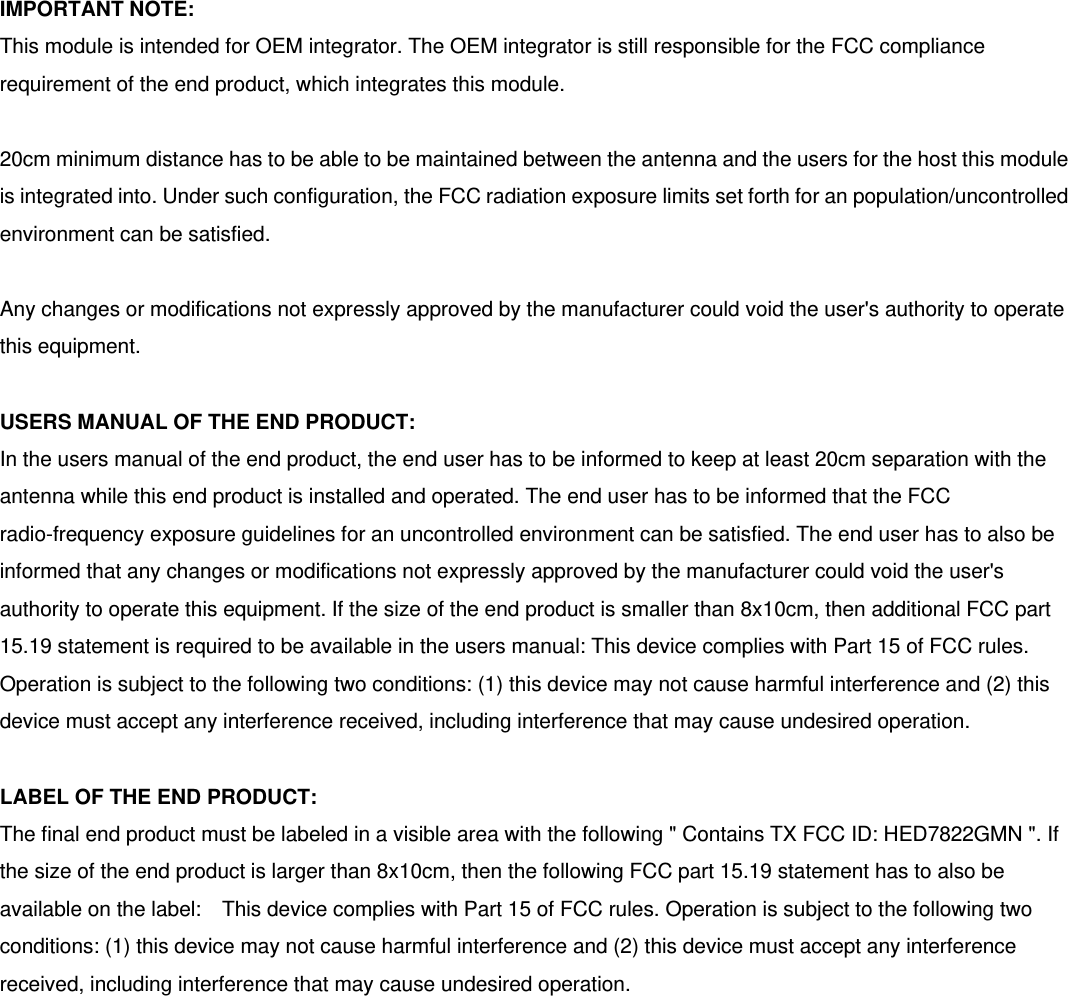 IMPORTANT NOTE: This module is intended for OEM integrator. The OEM integrator is still responsible for the FCC compliance requirement of the end product, which integrates this module.  20cm minimum distance has to be able to be maintained between the antenna and the users for the host this module is integrated into. Under such configuration, the FCC radiation exposure limits set forth for an population/uncontrolled environment can be satisfied.    Any changes or modifications not expressly approved by the manufacturer could void the user&apos;s authority to operate this equipment.  USERS MANUAL OF THE END PRODUCT: In the users manual of the end product, the end user has to be informed to keep at least 20cm separation with the antenna while this end product is installed and operated. The end user has to be informed that the FCC radio-frequency exposure guidelines for an uncontrolled environment can be satisfied. The end user has to also be informed that any changes or modifications not expressly approved by the manufacturer could void the user&apos;s authority to operate this equipment. If the size of the end product is smaller than 8x10cm, then additional FCC part 15.19 statement is required to be available in the users manual: This device complies with Part 15 of FCC rules. Operation is subject to the following two conditions: (1) this device may not cause harmful interference and (2) this device must accept any interference received, including interference that may cause undesired operation.  LABEL OF THE END PRODUCT: The final end product must be labeled in a visible area with the following &quot; Contains TX FCC ID: HED7822GMN &quot;. If the size of the end product is larger than 8x10cm, then the following FCC part 15.19 statement has to also be available on the label:    This device complies with Part 15 of FCC rules. Operation is subject to the following two conditions: (1) this device may not cause harmful interference and (2) this device must accept any interference received, including interference that may cause undesired operation.  