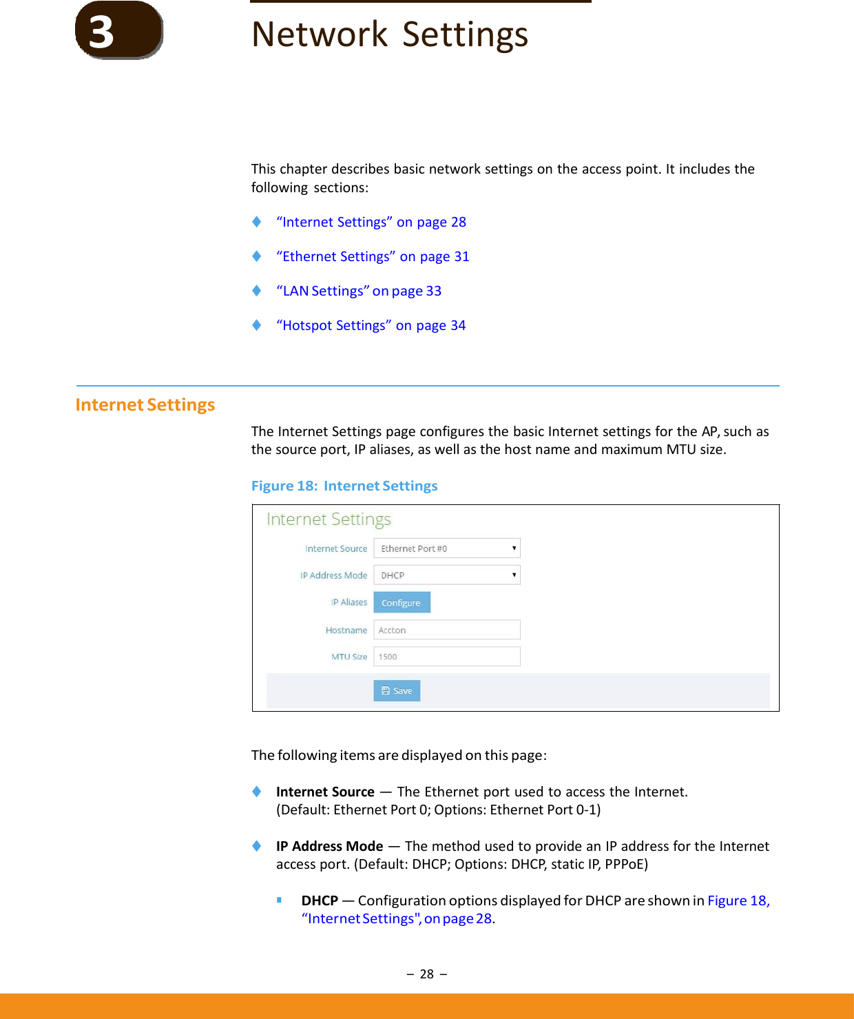 –28–NetworkSettingsThischapterdescribesbasicnetworksettingsontheaccesspoint.Itincludesthefollowingsections:◆ “InternetSettings”onpage28◆ “EthernetSettings”onpage31◆ “LANSettings”onpage33◆ “HotspotSettings”onpage34InternetSettingsTheInternetSettingspageconfiguresthebasicInternetsettingsfortheAP,suchasthesourceport,IPaliases,aswellasthehostnameandmaximumMTUsize.Figure18:InternetSettingsThefollowingitemsaredisplayedonthispage:◆ InternetSource—TheEthernetportusedtoaccesstheInternet.(Default:EthernetPort0;Options:EthernetPort0‐1)◆ IPAddressMode—ThemethodusedtoprovideanIPaddressfortheInternetaccessport.(Default:DHCP;Options:DHCP,staticIP,PPPoE)■ DHCP—ConfigurationoptionsdisplayedforDHCPareshowninFigure18,“InternetSettings&quot;,onpage28.3