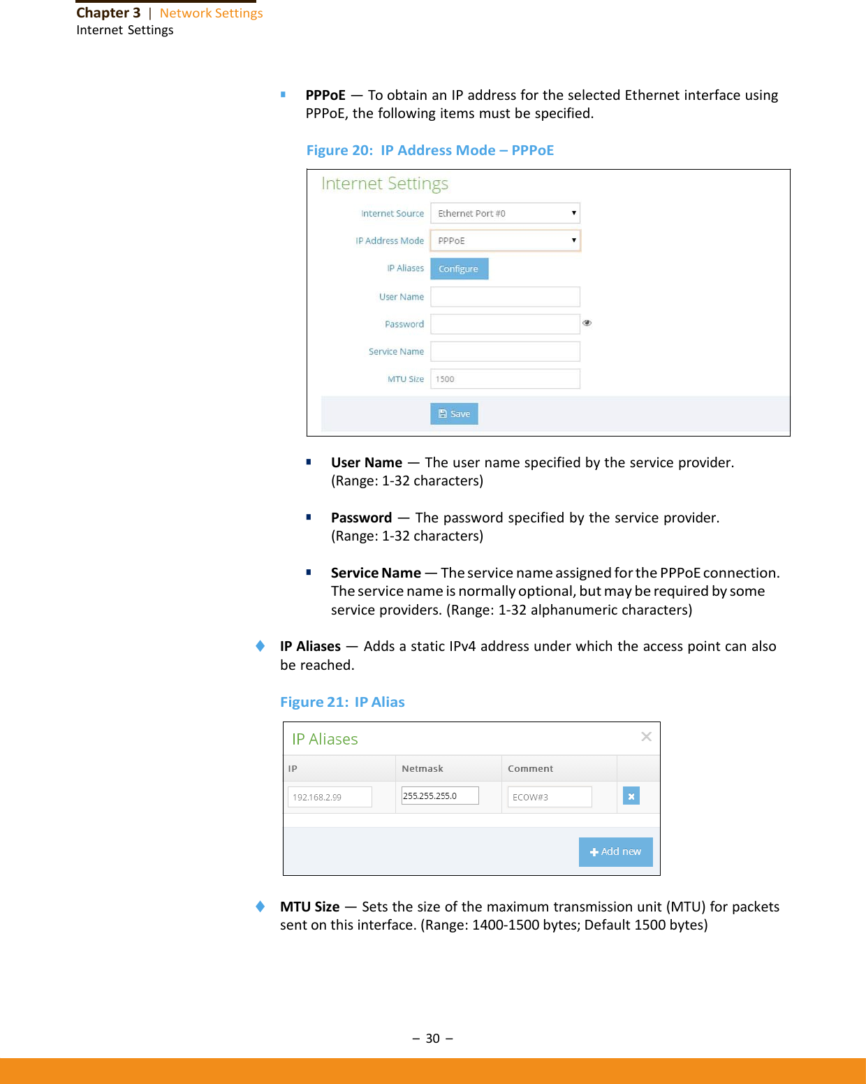 –30–Chapter3|NetworkSettingsInternetSettings■ PPPoE—ToobtainanIPaddressfortheselectedEthernetinterfaceusingPPPoE,thefollowingitemsmustbespecified.Figure20:IPAddressMode–PPPoE■ UserName—Theusernamespecifiedbytheserviceprovider.(Range:1‐32characters)■ Password—Thepasswordspecifiedbytheserviceprovider.(Range:1‐32characters)■ ServiceName—TheservicenameassignedforthePPPoEconnection.Theservicenameisnormallyoptional,butmayberequiredbysomeserviceproviders.(Range:1‐32alphanumericcharacters)◆ IPAliases—AddsastaticIPv4addressunderwhichtheaccesspointcanalsobereached.Figure21:IPAlias◆ MTUSize—Setsthesizeofthemaximumtransmissionunit(MTU)forpacketssentonthisinterface.(Range:1400‐1500bytes;Default1500bytes)