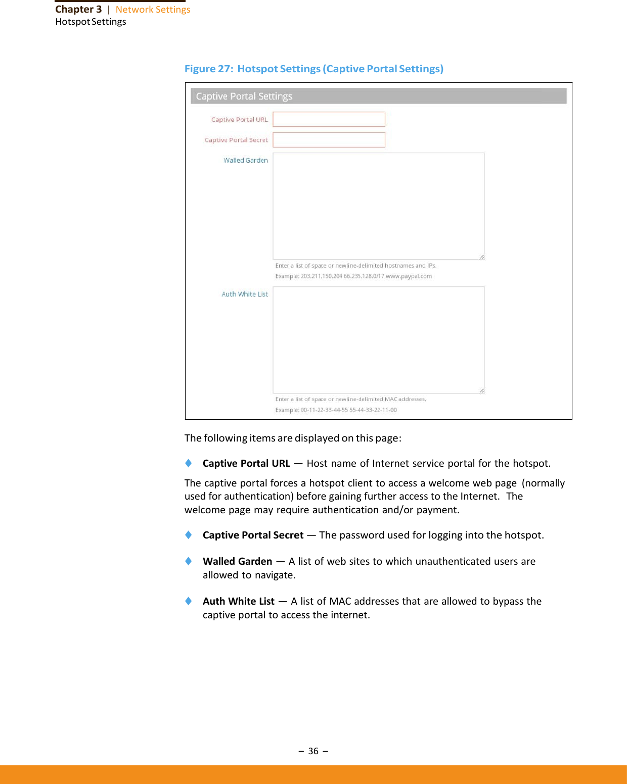 –36–Chapter3|NetworkSettingsHotspotSettingsFigure27:HotspotSettings(CaptivePortalSettings)Thefollowingitemsaredisplayedonthispage:◆ CaptivePortalURL—HostnameofInternetserviceportalforthehotspot.Thecaptiveportalforcesahotspotclienttoaccessawelcomewebpage(normallyusedforauthentication)beforegainingfurtheraccesstotheInternet.Thewelcomepagemayrequireauthenticationand/orpayment.◆ CaptivePortalSecret—Thepasswordusedforloggingintothehotspot.◆ WalledGarden—Alistofwebsitestowhichunauthenticatedusersareallowedtonavigate.◆ AuthWhiteList—AlistofMACaddressesthatareallowedtobypassthecaptiveportaltoaccesstheinternet.