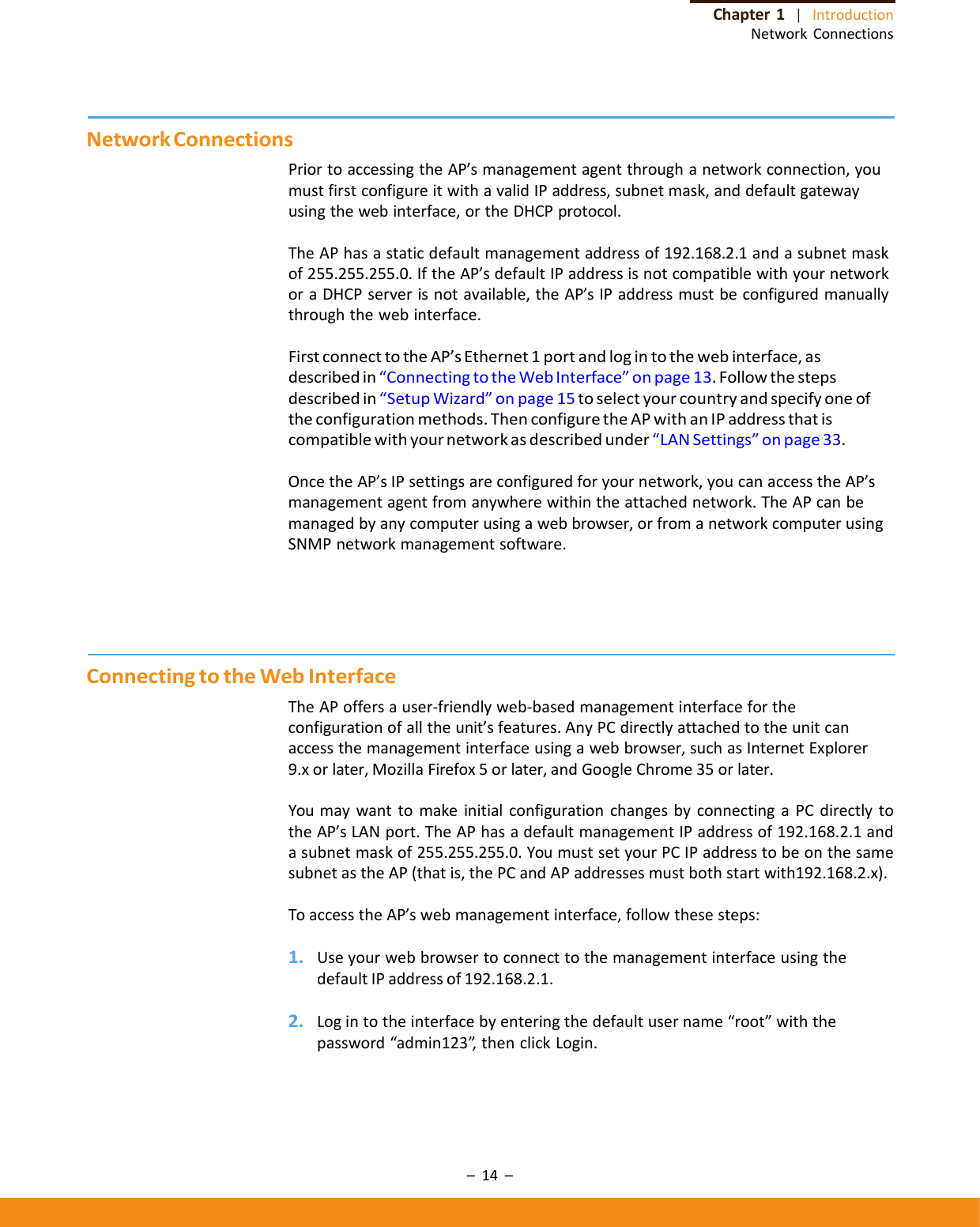 –14–Chapter1|IntroductionNetworkConnectionsNetworkConnectionsPriortoaccessingtheAP’smanagementagentthroughanetworkconnection,youmustfirstconfigureitwithavalidIPaddress,subnetmask,anddefaultgatewayusingthewebinterface,ortheDHCPprotocol.TheAPhasastaticdefaultmanagementaddressof192.168.2.1andasubnetmaskof255.255.255.0.IftheAP’sdefaultIPaddressisnotcompatiblewithyournetworkoraDHCPserverisnotavailable,theAP’sIPaddressmustbeconfiguredmanuallythroughthewebinterface.FirstconnecttotheAP’sEthernet1portandlogintothewebinterface,asdescribedin“ConnectingtotheWebInterface”onpage13.Followthestepsdescribedin“SetupWizard”onpage15toselectyourcountryandspecifyoneoftheconfigurationmethods.ThenconfiguretheAPwithanIPaddressthatiscompatiblewithyournetworkasdescribedunder“LANSettings”onpage33.OncetheAP’sIPsettingsareconfiguredforyournetwork,youcanaccesstheAP’smanagementagentfromanywherewithintheattachednetwork.TheAPcanbemanagedbyanycomputerusingawebbrowser,orfromanetworkcomputerusingSNMPnetworkmanagementsoftware.ConnectingtotheWebInterfaceTheAPoffersauser‐friendlyweb‐basedmanagementinterfacefortheconfigurationofalltheunit’sfeatures.AnyPCdirectlyattachedtotheunitcanaccessthemanagementinterfaceusingawebbrowser,suchasInternetExplorer9.xorlater,MozillaFirefox5orlater,andGoogleChrome35orlater.YoumaywanttomakeinitialconfigurationchangesbyconnectingaPCdirectlytotheAP’sLANport.TheAPhasadefaultmanagementIPaddressof192.168.2.1andasubnetmaskof255.255.255.0.YoumustsetyourPCIPaddresstobeonthesamesubnetastheAP(thatis,thePCandAPaddressesmustbothstartwith192.168.2.x).ToaccesstheAP’swebmanagementinterface,followthesesteps:1. UseyourwebbrowsertoconnecttothemanagementinterfaceusingthedefaultIPaddressof192.168.2.1.2. Logintotheinterfacebyenteringthedefaultusername“root”withthepassword“admin123”,thenclickLogin.