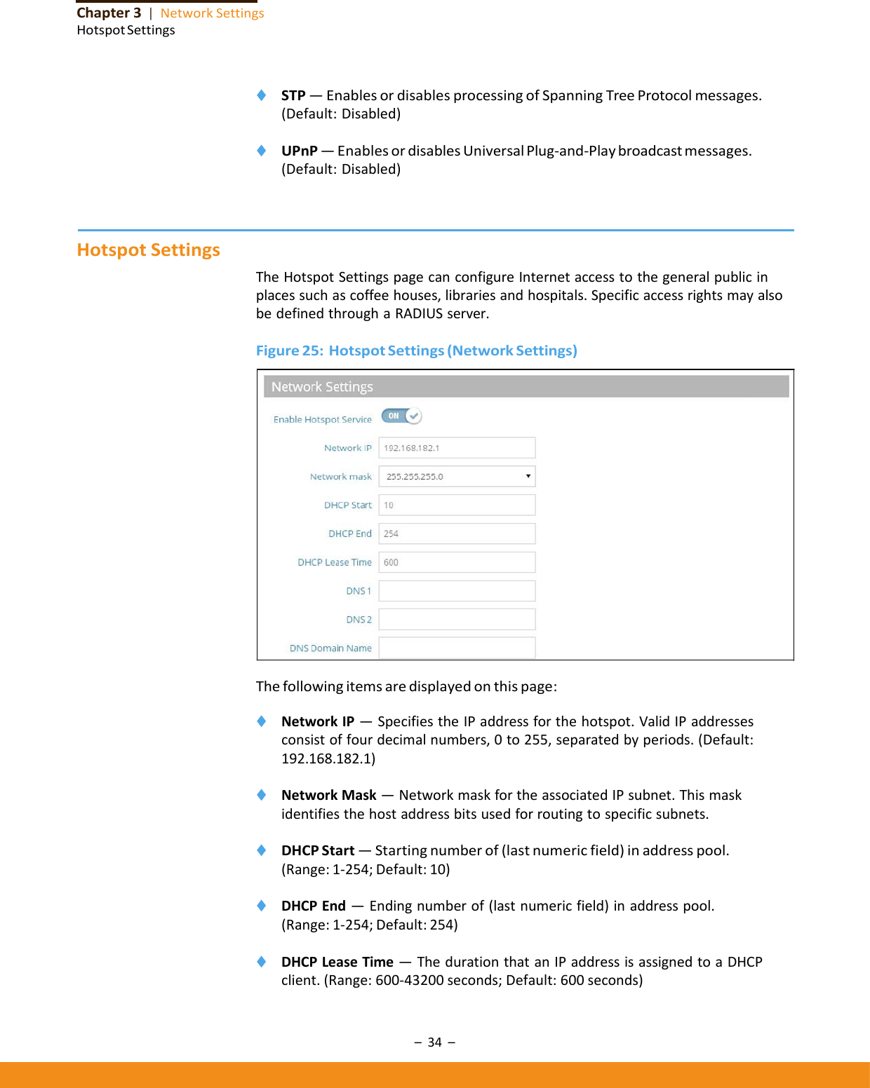 –34–Chapter3|NetworkSettingsHotspotSettings◆ STP—EnablesordisablesprocessingofSpanningTreeProtocolmessages.(Default:Disabled)◆ UPnP—EnablesordisablesUniversalPlug‐and‐Playbroadcastmessages.(Default:Disabled)HotspotSettingsTheHotspotSettingspagecanconfigureInternetaccesstothegeneralpublicinplacessuchascoffeehouses,librariesandhospitals.SpecificaccessrightsmayalsobedefinedthroughaRADIUSserver.Figure25:HotspotSettings(NetworkSettings)Thefollowingitemsaredisplayedonthispage:◆ NetworkIP—SpecifiestheIPaddressforthehotspot.ValidIPaddressesconsistoffourdecimalnumbers,0to255,separatedbyperiods.(Default:192.168.182.1)◆ NetworkMask—NetworkmaskfortheassociatedIPsubnet.Thismaskidentifiesthehostaddressbitsusedforroutingtospecificsubnets.◆ DHCPStart—Startingnumberof(lastnumericfield)inaddresspool.(Range:1‐254;Default:10)◆ DHCPEnd—Endingnumberof(lastnumericfield)inaddresspool.(Range:1‐254;Default:254)◆ DHCPLeaseTime—ThedurationthatanIPaddressisassignedtoaDHCPclient.(Range:600‐43200seconds;Default:600seconds)