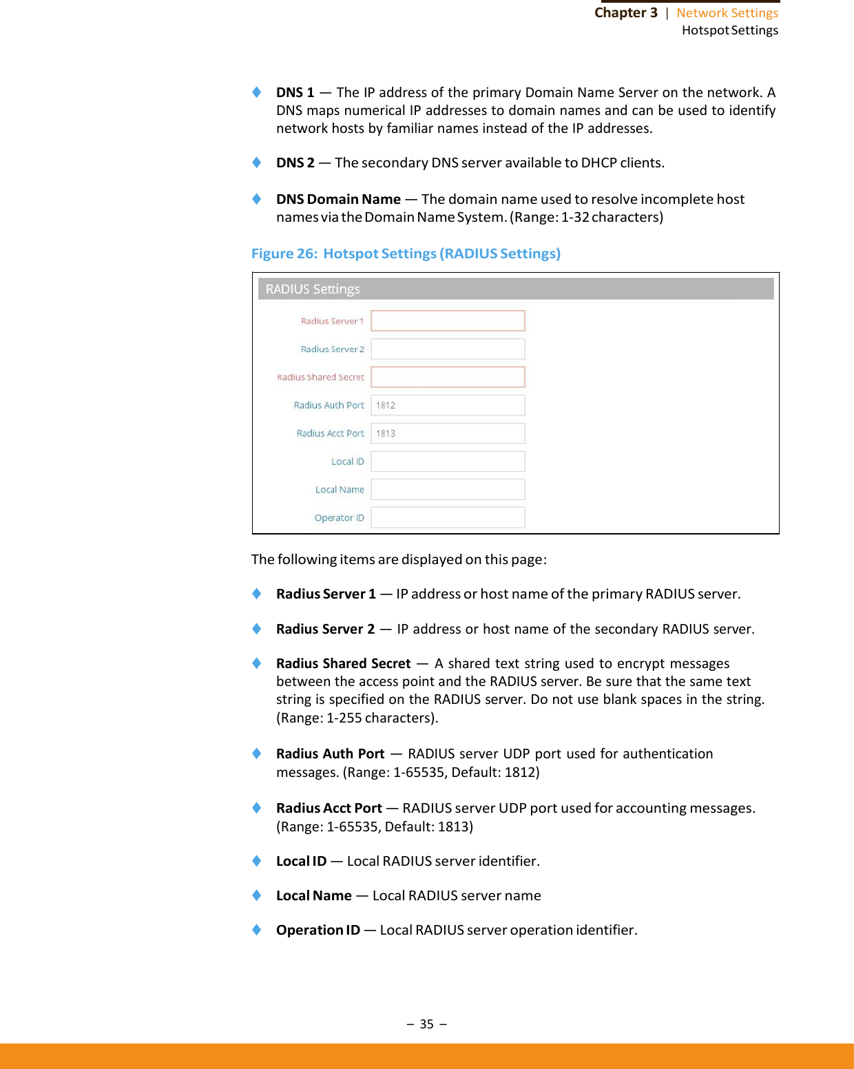 –35–Chapter3|NetworkSettingsHotspotSettings◆ DNS1—TheIPaddressoftheprimaryDomainNameServeronthenetwork.ADNSmapsnumericalIPaddressestodomainnamesandcanbeusedtoidentifynetworkhostsbyfamiliarnamesinsteadoftheIPaddresses.◆ DNS2—ThesecondaryDNSserveravailabletoDHCPclients.◆ DNSDomainName—ThedomainnameusedtoresolveincompletehostnamesviatheDomainNameSystem.(Range:1‐32characters)Figure26:HotspotSettings(RADIUSSettings)Thefollowingitemsaredisplayedonthispage:◆ RadiusServer1—IPaddressorhostnameoftheprimaryRADIUSserver.◆ RadiusServer2—IPaddressorhostnameofthesecondaryRADIUSserver.◆ RadiusSharedSecret—AsharedtextstringusedtoencryptmessagesbetweentheaccesspointandtheRADIUSserver.BesurethatthesametextstringisspecifiedontheRADIUSserver.Donotuseblankspacesinthestring.(Range:1‐255characters).◆ RadiusAuthPort—RADIUSserverUDPportusedforauthenticationmessages.(Range:1‐65535,Default:1812)◆ RadiusAcctPort—RADIUSserverUDPportusedforaccountingmessages.(Range:1‐65535,Default:1813)◆ LocalID—LocalRADIUSserveridentifier.◆ LocalName—LocalRADIUSservername◆ OperationID—LocalRADIUSserveroperationidentifier.