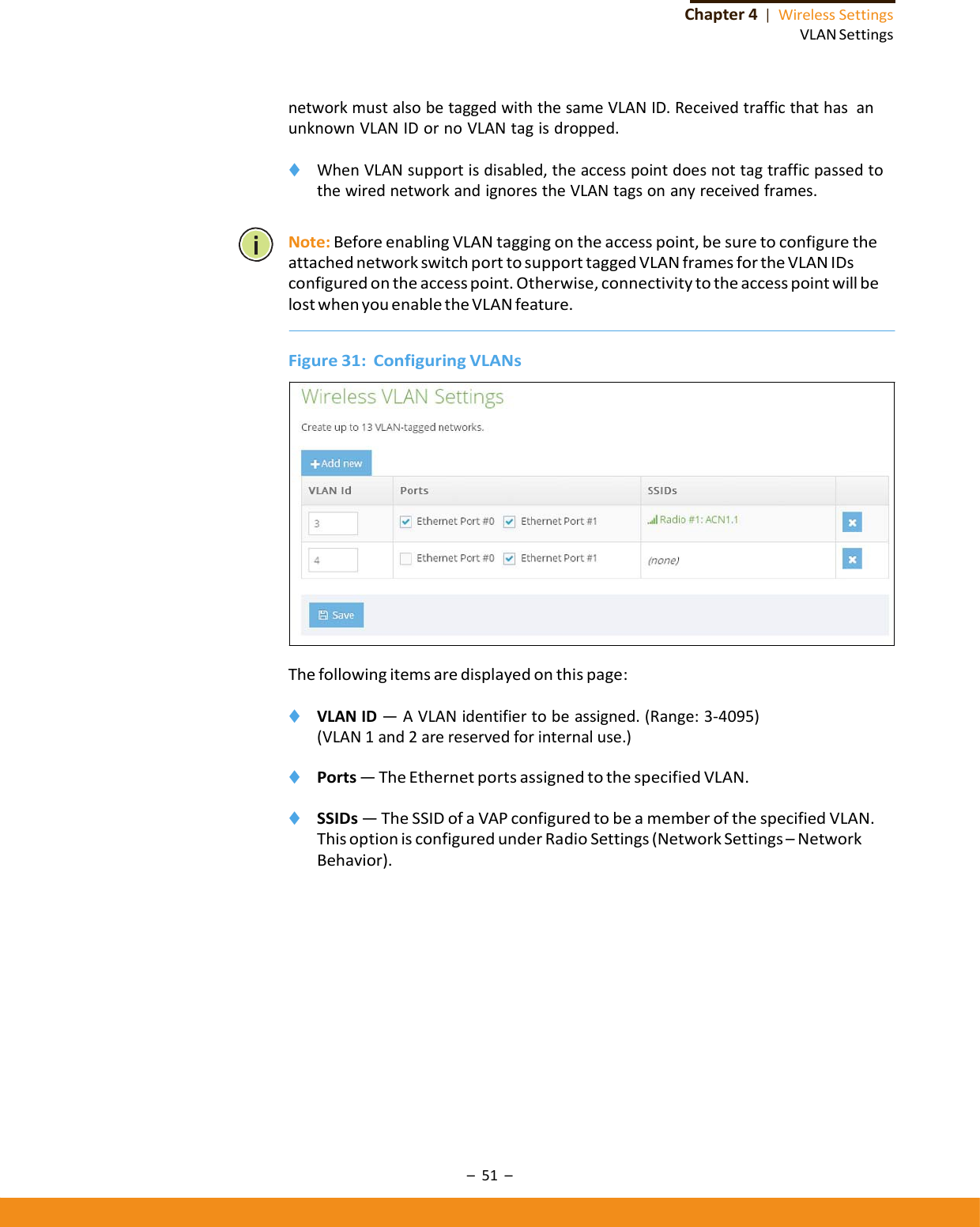 –51–Chapter4|WirelessSettingsVLANSettingsnetworkmustalsobetaggedwiththesameVLANID.ReceivedtrafficthathasanunknownVLANIDornoVLANtagisdropped.◆ WhenVLANsupportisdisabled,theaccesspointdoesnottagtrafficpassedtothewirednetworkandignorestheVLANtagsonanyreceivedframes.Note:BeforeenablingVLANtaggingontheaccesspoint,besuretoconfiguretheattachednetworkswitchporttosupporttaggedVLANframesfortheVLANIDsconfiguredontheaccesspoint.Otherwise,connectivitytotheaccesspointwillbelostwhenyouenabletheVLANfeature.Figure31:ConfiguringVLANsThefollowingitemsaredisplayedonthispage:◆ VLANID—AVLANidentifiertobeassigned.(Range:3‐4095)(VLAN1and2arereservedforinternaluse.)◆ Ports—TheEthernetportsassignedtothespecifiedVLAN.◆ SSIDs—TheSSIDofaVAPconfiguredtobeamemberofthespecifiedVLAN.ThisoptionisconfiguredunderRadioSettings(NetworkSettings–NetworkBehavior).